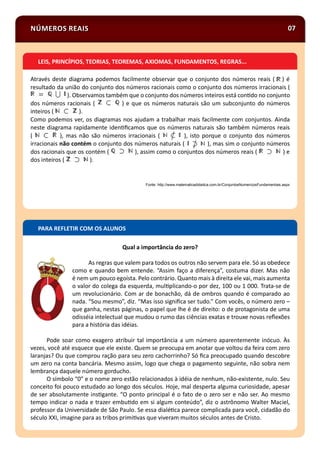 NÚMEROS REAIS 07
Através deste diagrama podemos facilmente observar que o conjunto dos números reais ( ) é
resultado da união do conjunto dos números racionais como o conjunto dos números irracionais (
). Observamos também que o conjunto dos números inteiros está con do no conjunto
dos números racionais ( ) e que os números naturais são um subconjunto do números
inteiros ( ).
Como podemos ver, os diagramas nos ajudam a trabalhar mais facilmente com conjuntos. Ainda
neste diagrama rapidamente iden ﬁcamos que os números naturais são também números reais
( ), mas não são números irracionais ( ), isto porque o conjunto dos números
irracionais não contém o conjunto dos números naturais ( ), mas sim o conjunto números
dos racionais que os contém ( ), assim como o conjuntos dos números reais ( ) e
dos inteiros ( ).
Fonte: http://www.matematicadidatica.com.br/ConjuntosNumericosFundamentais.aspx
LEIS, PRINCÍPIOS, TEORIAS, TEOREMAS, AXIOMAS, FUNDAMENTOS, REGRAS...
PARA REFLETIR COM OS ALUNOS
Qual a importância do zero?
As regras que valem para todos os outros não servem para ele. Só as obedece
como e quando bem entende. “Assim faço a diferença”, costuma dizer. Mas não
é nem um pouco egoísta. Pelo contrário. Quanto mais à direita ele vai, mais aumenta
o valor do colega da esquerda, mul plicando-o por dez, 100 ou 1 000. Trata-se de
um revolucionário. Com ar de bonachão, dá de ombros quando é comparado ao
nada. “Sou mesmo”, diz. “Mas isso signiﬁca ser tudo.” Com vocês, o número zero –
que ganha, nestas páginas, o papel que lhe é de direito: o de protagonista de uma
odisséia intelectual que mudou o rumo das ciências exatas e trouxe novas reﬂexões
para a história das idéias.
Pode soar como exagero atribuir tal importância a um número aparentemente inócuo. Às
vezes, você até esquece que ele existe. Quem se preocupa em anotar que voltou da feira com zero
laranjas? Ou que comprou ração para seu zero cachorrinho? Só ﬁca preocupado quando descobre
um zero na conta bancária. Mesmo assim, logo que chega o pagamento seguinte, não sobra nem
lembrança daquele número gorducho.
O símbolo “0” e o nome zero estão relacionados à idéia de nenhum, não-existente, nulo. Seu
conceito foi pouco estudado ao longo dos séculos. Hoje, mal desperta alguma curiosidade, apesar
de ser absolutamente ins gante. “O ponto principal é o fato de o zero ser e não ser. Ao mesmo
tempo indicar o nada e trazer embu do em si algum conteúdo”, diz o astrônomo Walter Maciel,
professor da Universidade de São Paulo. Se essa dialé ca parece complicada para você, cidadão do
século XXI, imagine para as tribos primi vas que viveram muitos séculos antes de Cristo.
 