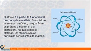 O átomo é a partícula fundamental
que compõe a matéria. Possui duas
estruturas: o núcleo, no qual ficam
os prótons e nêutrons, e a
eletrosfera, na qual estão os
elétrons. Os átomos são as
partículas constituintes da matéria.
 