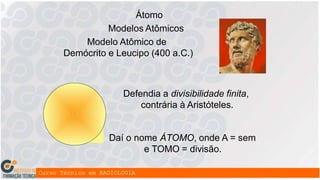 Átomo
Modelos Atômicos
Modelo Atômico de
Demócrito e Leucipo (400 a.C.)
Defendia a divisibilidade finita,
contrária à Aristóteles.
Daí o nome ÁTOMO, onde A = sem
e TOMO = divisão.
 