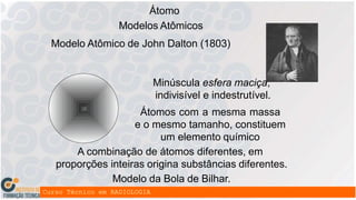 Átomo
Modelos Atômicos
Modelo Atômico de John Dalton (1803)
Minúscula esfera maciça,
indivisível e indestrutível.
Átomos com a mesma massa
e o mesmo tamanho, constituem
um elemento químico
A combinação de átomos diferentes, em
proporções inteiras origina substâncias diferentes.
Modelo da Bola de Bilhar.
 