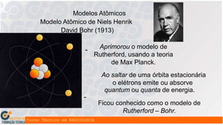 +
+ +
Modelos Atômicos
Modelo Atômico de Niels Henrik
David Bohr (1913)
-
-
-
Aprimorou o modelo de
Rutherford, usando a teoria
de Max Planck.
Ao saltar de uma órbita estacionária
o elétrons emite ou absorve
quantum ou quanta de energia.
Ficou conhecido como o modelo de
Rutherford – Bohr.
 