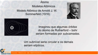 Átomo
Modelos Atômicos
Modelo Atômico de Arnold J. W.
Sommerfeld (1916)
Imaginou que algumas órbitas
do átomo de Rutherford – bohr
seriam formadas por subcamadas.
Um subnível seria circular e os demais
seriam elípticos.
 