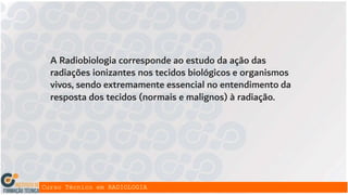 A Radiobiologia corresponde ao estudo da ação das
radiações ionizantes nos tecidos biológicos e organismos
vivos, sendo extremamente essencial no entendimento da
resposta dos tecidos (normais e malignos) à radiação.
 