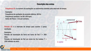 Frequência (f): é o numero de oscilações ou batimentos dividido pelo intervalo de tempo.
Exemplos:
Frequência de oscilação da corrente elétrica: 60 Hz;
Frequência cardíaca: de 50 a 90 bpm;
Aulas de Física: 1 vez por semana.
Descrição das ondas
Período (T): é o intervalo de tempo para ocorrer 1 (uma)
oscilação.
Exemplos:
Período de translação da Terra em torno do Sol: T = 365
dias;
Período de translação do Sol em torno da Via Láctea: T =
250 milhões de anos.
 