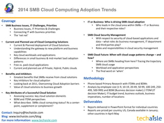 2014 SMB Cloud Computing Adoption Trends
Contact: Inquiry@techaisle.com
Blog: www.techaisle.com/blog
For more information: www.techaisle.com
Coverage
• SMB Business Issues, IT Challenges, Priorities
• Business Issues, IT Priorities & Challenges
• Connecting IT with business priorities
• The ‘net net’
• Current and Planned use of Cloud Computing Solutions
• Current & Planned deployment of Cloud Solutions
• Understanding the gateway to new platform and business
capabilities
• Key cloud workloads and applications
• Differences in small business & mid-market SaaS adoption
patterns
• Free vs. paid cloud applications
• Current and planned use of Private, Hybrid, Public clouds
• Benefits and Inhibitors
• Greatest benefits that SMBs receive from cloud solutions
• Key inhibitors for cloud adoption
• Looking back at 2011, Overcoming Cloud Adoption barriers
• Value of cloud solutions to business growth
• Key Attributes of a Successful Cloud Solution
• Assessing success: key cloud solution elements
• BDM and ITDM perspectives
• What describes SMBs cloud computing status? As a center-
point, supplement or complement?
• IT or Business: Who is driving SMB cloud adoption
• Who leads in the cloud area within SMBs – IT or Business
and their respective roles?
• SMB Cloud Security Management
• With respect to security of cloud-based applications and
data – what roles do business management, IT department
and third parties play?
• Roles and responsibilities in cloud security management
• SMB Cloud Future: When will cloud usage patterns change – and
how?
• Where are SMBs heading from here? Tracing the trajectory
SMB cloud usage
• Workload and application perspectives
• The final word on ‘when’
Methodology
• Phone based Primary Research with ITDMs and BDMs
• Analysis by employee size (1-9, 10-19, 20-49, 50-99, 100-249, 250-
499, 500-999) and BDM (Business decision maker) / ITDM (IT
decision Maker), IT budget trend, business outlook, business
imperatives, number of locations
Deliverables
• Reports delivered in PowerPoint format for individual countries
• Reports are priced per country, US, Canada available in January;
other countries in April-May
 