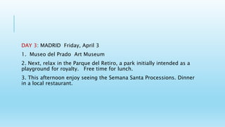 DAY 3: MADRID Friday, April 3
1. Museo del Prado Art Museum
2. Next, relax in the Parque del Retiro, a park initially intended as a
playground for royalty. Free time for lunch.
3. This afternoon enjoy seeing the Semana Santa Processions. Dinner
in a local restaurant.
 