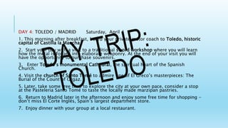 DAY 4: TOLEDO / MADRID Saturday, April 4
1. This morning after breakfast, board your private motor coach to Toledo, historic
capital of Castilla la Mancha.
2. Start your day with a visit to a traditional sword workshop where you will learn
how the metal is forged into elaborate weaponry. At the end of your visit you will
have the opportunity to purchase souvenirs.
3. Enter Toledo’s monumental Cathedral, the spiritual heart of the Spanish
Church.
4. Visit the church of Santo Tomé to admire one of El Greco’s masterpieces: The
Burial of the Count of Orgaz.
5. Later, take some free time to explore the city at your own pace, consider a stop
at the Pasteleria Santo Tomé to taste the locally made marzipan pastries.
6. Return to Madrid later in the afternoon and enjoy some free time for shopping -
don’t miss El Corte Inglés, Spain’s largest department store.
7. Enjoy dinner with your group at a local restaurant.
 