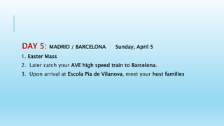 DAY 5: MADRID / BARCELONA Sunday, April 5
1. Easter Mass
2. Later catch your AVE high speed train to Barcelona.
3. Upon arrival at Escola Pia de Vilanova, meet your host families
 