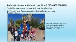 DAY 6 to 8: Monday to Wednesday, April 6 to 8 EXCHANGE PROGRAM
1. On Monday, spend the day with your host families.
2. Tuesday and Wednesday, attend school with your host
brother/sister.
Students on a past trip went
to an Amusement Park in
Barcelona with their host
brothers and sisters
 