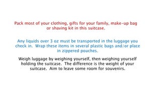 Any liquids over 3 oz must be transported in the luggage you
check in. Wrap these items in several plastic bags and/or place
in zippered pouches.
Weigh luggage by weighing yourself, then weighing yourself
holding the suitcase. The difference is the weight of your
suitcase. Aim to leave some room for souvenirs.
Pack most of your clothing, gifts for your family, make-up bag
or shaving kit in this suitcase.
 