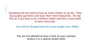 Europeans do not tend to have as many clothes as we do. They
buy quality garments and wear them more frequently. Do not
feel as if you have to be a fashion model and have a new outfit
to wear every day.
You will be charged extra for extra weight (over 50lbs).
You are not allowed to have a lock on your suitcase
(unless it is a special airport lock)
 
