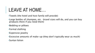 LEAVE AT HOME…
•Towels (the hotel and host family will provide)
•Large bottles of shampoo, etc. (travel sizes will do, and you can buy
products there if you need them)
•Bedding or pillows
•Formal clothing
•Expensive jewelry
•Excessive amounts of make-up (they don’t typically wear as much)
•Suntan lotion
 