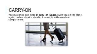 CARRY-ON
You may bring one piece of carry-on luggage with you on the plane,
again, preferably with wheels. It must fit in the overhead
compartment.
 
