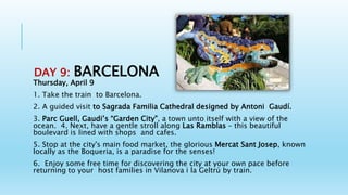 DAY 9: BARCELONA
Thursday, April 9
1. Take the train to Barcelona.
2. A guided visit to Sagrada Familia Cathedral designed by Antoni Gaudí.
3. Parc Guell, Gaudi’s “Garden City”, a town unto itself with a view of the
ocean. 4. Next, have a gentle stroll along Las Ramblas – this beautiful
boulevard is lined with shops and cafes.
5. Stop at the city's main food market, the glorious Mercat Sant Josep, known
locally as the Boqueria, is a paradise for the senses!
6. Enjoy some free time for discovering the city at your own pace before
returning to your host families in Vilanova i la Geltrú by train.
 