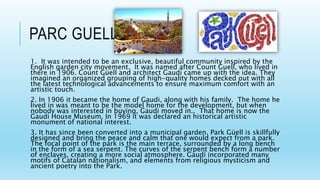 PARC GUELL
1. It was intended to be an exclusive, beautiful community inspired by the
English garden city movement. It was named after Count Guell, who lived in
there in 1906. Count Güell and architect Gaudí came up with the idea. They
imagined an organized grouping of high-quality homes decked out with all
the latest technological advancements to ensure maximum comfort with an
artistic touch.
2. In 1906 it became the home of Gaudi, along with his family. The home he
lived in was meant to be the model home for the development, but when
nobody was interested in buying, Gaudi moved in.. That home is now the
Gaudi House Museum. In 1969 it was declared an historical artistic
monument of national interest.
3. It has since been converted into a municipal garden. Park Güell is skillfully
designed and bring the peace and calm that one would expect from a park.
The focal point of the park is the main terrace, surrounded by a long bench
in the form of a sea serpent. The curves of the serpent bench form a number
of enclaves, creating a more social atmosphere. Gaudí incorporated many
motifs of Catalan nationalism, and elements from religious mysticism and
ancient poetry into the Park.
 