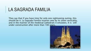 LA SAGRADA FAMILIA
They say that if you have time for only one sightseeing outing, this
should be it. La Sagrada Família inspires awe by its sheer verticality,
and in the manner of the medieval cathedrals it emulates. It is still
under construction after more than 100 years.
 