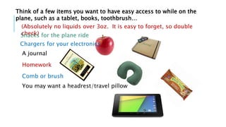 (Absolutely no liquids over 3oz. It is easy to forget, so double
check)
A journal
Homework
Think of a few items you want to have easy access to while on the
plane, such as a tablet, books, toothbrush…
Chargers for your electronics
Comb or brush
You may want a headrest/travel pillow
Snacks for the plane ride
 