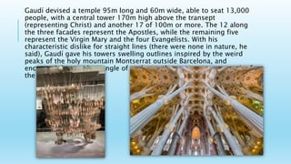 Gaudí devised a temple 95m long and 60m wide, able to seat 13,000
people, with a central tower 170m high above the transept
(representing Christ) and another 17 of 100m or more. The 12 along
the three facades represent the Apostles, while the remaining five
represent the Virgin Mary and the four Evangelists. With his
characteristic dislike for straight lines (there were none in nature, he
said), Gaudí gave his towers swelling outlines inspired by the weird
peaks of the holy mountain Montserrat outside Barcelona, and
encrusted them with a tangle of sculpture that seems an outgrowth of
the stone.
 