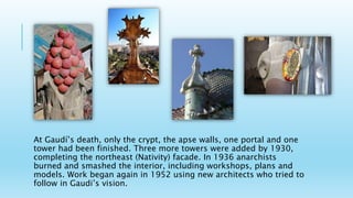 At Gaudí’s death, only the crypt, the apse walls, one portal and one
tower had been finished. Three more towers were added by 1930,
completing the northeast (Nativity) facade. In 1936 anarchists
burned and smashed the interior, including workshops, plans and
models. Work began again in 1952 using new architects who tried to
follow in Gaudi’s vision.
 
