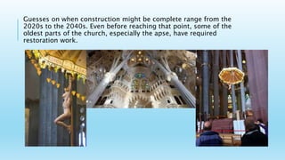 Guesses on when construction might be complete range from the
2020s to the 2040s. Even before reaching that point, some of the
oldest parts of the church, especially the apse, have required
restoration work.
 
