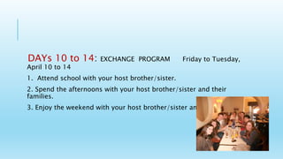 DAYs 10 to 14: EXCHANGE PROGRAM Friday to Tuesday,
April 10 to 14
1. Attend school with your host brother/sister.
2. Spend the afternoons with your host brother/sister and their
families.
3. Enjoy the weekend with your host brother/sister and their families
 