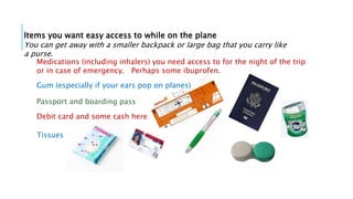 Items you want easy access to while on the plane
You can get away with a smaller backpack or large bag that you carry like
a purse.
Passport and boarding pass
Debit card and some cash here
Gum (especially if your ears pop on planes)
Tissues
Medications (including inhalers) you need access to for the night of the trip
or in case of emergency. Perhaps some ibuprofen.
 