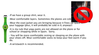 oIf we have a group shirt, wear it.
oWear comfortable layers. Sometimes the planes are cold at night.
oWear the coat/jacket you are bringing because it frees up space in
your luggage (plus, it will probably be cold in IL anyway!)
oIt is my rule that yoga pants are not allowed on the plane or for
school or shopping while in Spain. Sorry.
o You will be more comfortable resting or sleeping on the plane with
your shoes off. Wear comfortable socks to keep your feet warm if you
do.
oA wristwatch is recommended.
 
