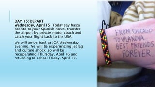 DAY 15: DEPART
Wednesday, April 15 Today say hasta
pronto to your Spanish hosts, transfer
the airport by private motor coach and
catch your flight back to the USA
We will arrive back at JCA Wednesday
evening. We will be experiencing jet lag
and culture shock, so will be
recuperating Thursday, April 16 and
returning to school Friday, April 17.
 