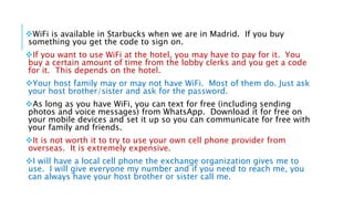 WiFi is available in Starbucks when we are in Madrid. If you buy
something you get the code to sign on.
If you want to use WiFi at the hotel, you may have to pay for it. You
buy a certain amount of time from the lobby clerks and you get a code
for it. This depends on the hotel.
Your host family may or may not have WiFi. Most of them do. Just ask
your host brother/sister and ask for the password.
As long as you have WiFi, you can text for free (including sending
photos and voice messages) from WhatsApp. Download it for free on
your mobile devices and set it up so you can communicate for free with
your family and friends.
It is not worth it to try to use your own cell phone provider from
overseas. It is extremely expensive.
I will have a local cell phone the exchange organization gives me to
use. I will give everyone my number and if you need to reach me, you
can always have your host brother or sister call me.
 