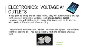 ELECTRONICS: VOLTAGE AND
OUTLETS
If you plan to bring any of these items, they will automatically change
to the correct amount of voltage: cell phone, laptop, tablet.
However, you will still need to charge this items, and to do so, you
will need a different kind of outlet plug.
I recommend Amazon.com. Search: Adapter USA Spain. You will find
them for around $5. You can probably find one at Radio Shack as
well.
Europlug,
Schuko
 