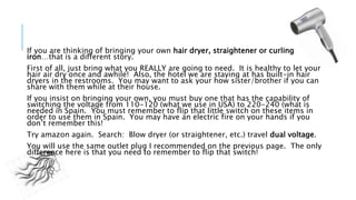If you are thinking of bringing your own hair dryer, straightener or curling
iron…that is a different story.
First of all, just bring what you REALLY are going to need. It is healthy to let your
hair air dry once and awhile! Also, the hotel we are staying at has built-in hair
dryers in the restrooms. You may want to ask your how sister/brother if you can
share with them while at their house.
If you insist on bringing your own, you must buy one that has the capability of
switching the voltage from 110-120 (what we use in USA) to 220-240 (what is
needed in Spain. You must remember to flip that little switch on these items in
order to use them in Spain. You may have an electric fire on your hands if you
don’t remember this!
Try amazon again. Search: Blow dryer (or straightener, etc.) travel dual voltage.
You will use the same outlet plug I recommended on the previous page. The only
difference here is that you need to remember to flip that switch!
 