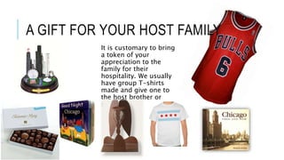 A GIFT FOR YOUR HOST FAMILY
It is customary to bring
a token of your
appreciation to the
family for their
hospitality. We usually
have group T-shirts
made and give one to
the host brother or
sister.
 