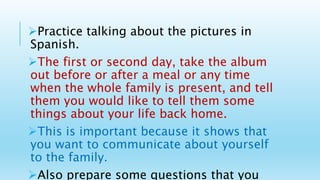 Practice talking about the pictures in
Spanish.
The first or second day, take the album
out before or after a meal or any time
when the whole family is present, and tell
them you would like to tell them some
things about your life back home.
This is important because it shows that
you want to communicate about yourself
to the family.
Also prepare some questions that you
 