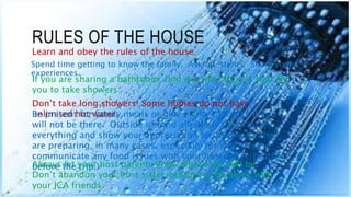RULES OF THE HOUSE
Spend time getting to know the family. Ask questions. Share your
experiences.
Learn and obey the rules of the house.
If you are sharing a bathroom, find out what time is best for
you to take showers.
Don’t take long showers! Some homes do not have
unlimited hot water.Be present for family meals or give plenty of notice if you
will not be there. Outside of food allergies, try to taste
everything and show your appreciation for the meals they
are preparing, in many cases, especially for you! (Please
communicate any food issues with your host sister/brother
before the trip.)Always let your host parents know where you will be.
Don’t abandon your host sister/brother to be alone with
your JCA friends.
 