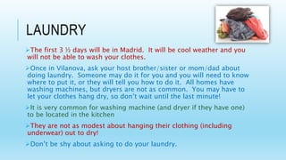 LAUNDRY
The first 3 ½ days will be in Madrid. It will be cool weather and you
will not be able to wash your clothes.
Once in Vilanova, ask your host brother/sister or mom/dad about
doing laundry. Someone may do it for you and you will need to know
where to put it, or they will tell you how to do it. All homes have
washing machines, but dryers are not as common. You may have to
let your clothes hang dry, so don’t wait until the last minute!
It is very common for washing machine (and dryer if they have one)
to be located in the kitchen
They are not as modest about hanging their clothing (including
underwear) out to dry!
Don’t be shy about asking to do your laundry.
 