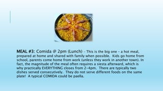 MEAL #3: Comida @ 2pm (Lunch) - This is the big one – a hot meal,
prepared at home and shared with family when possible. Kids go home from
school, parents come home from work (unless they work in another town). In
fact, the magnitude of the meal often requires a siesta afterward, which is
why practically EVERYTHING closes from 2-4pm. There are typically two
dishes served consecutively. They do not serve different foods on the same
plate! A typical COMIDA could be paella.
 