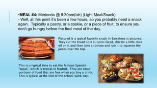 •MEAL #4: Merienda @ 6:30pm(ish) (Light Meal/Snack)
- Well, at this point it’s been a few hours, so you probably need a snack
again. Typically a pastry, or a cookie, or a piece of fruit, to ensure you
don’t go hungry before the final meal of the day.
Pictured is a typical favorite snack in Barcelona is pictured.
They cut the bread so it is open-faced, drizzle a little olive
oil on it and then take a tomato and rub it to squeeze the
juices over the top.
This is a typical time to eat the famous Spanish
“tapas”, which is typical in Madrid. They are small
portions of food that are free when you buy a drink.
This is typical at the end of the school/work day.
 