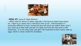 In Spain you have.
•MEAL #5: Cena @ 10pm (Dinner)
- Ahhh, time for dinner in Spain, typically a full meal of salad/meat/pasta
etc. 10pm to us seems like a ridiculous time to eat. Unfortunately it is
extremely difficult to find a restaurant that will serve you before 9pm, and if
you show up at 9pm half-starved, it’s likely you’ll be the only ones in the
restaurant. It is not a big meal, and don’t be surprised to have sunny-side up
eggs, which is never served for breakfast.
 