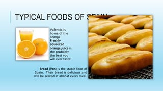 TYPICAL FOODS OF SPAIN
Bread (Pan) is the staple food of
Spain. Their bread is delicious and
will be served at almost every meal.
Valencia is
home of the
orange.
Freshly
squeezed
orange juice is
the probably
the best you
will ever taste!
 