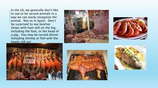 In the US, we generally don’t like
to see or be served animals in a
way we can easily recognize the
animal. Not so in Spain. Don’t
be surprised to see butcher
shops with ham still on the leg,
including the foot, or the head of
a pig. You may be served dinner
including shrimp or fish with the
heads still on!
 