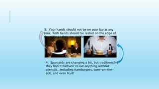 3. Your hands should not be on your lap at any
time. Both hands should be rested on the edge of
the table so they are visible.
4. Spaniards are changing a bit, but traditionally,
they find it barbaric to eat anything without
utensils…including hamburgers, corn-on-the-
cob, and even fruit!
 