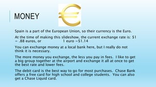 MONEY
Spain is a part of the European Union, so their currency is the Euro.
At the time of making this slideshow, the current exchange rate is: $1
= .88 euros, or 1 euro =$1.14
You can exchange money at a local bank here, but I really do not
think it is necessary.
The more money you exchange, the less you pay in fees. I like to get
a big group together at the airport and exchange it all at once to get
the best rate and lower fees.
The debit card is the best way to go for most purchases. Chase Bank
offers a free card for high school and college students. You can also
get a Chase Liquid card.
 