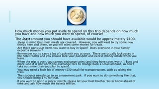 How much money you put aside to spend on this trip depends on how much
you have and how much you want to spend, of course!
The least amount you should have available would be approximately $400.
 Keep in mind that most meals are covered. However, you will want to try some new
things here and there, so you will want some money for treats.
 Are there particular items you want to buy in Spain? Does everyone in your family
expect a souvenir?
 Remember not to carry a lot of cash with you at once. There are usually lockboxes in
the hotel rooms and you should lock your passport and excess money inside when you
leave.
 When the trip is over, you cannot exchange coins (and they have coins worth 1 Euro and
more) and it is not worth the exchange fees to change back a small amount, so don’t
take out more than you plan to spend.
 You may need a little bit of money ($30 total) for transportation, such as taking the
train.
 The students usually go to an amusement park. If you want to do something like that,
you should bring $75 for that.
 If you want to go to a soccer match, please let your host brother/sister know ahead of
time and ask how much the tickets will be.
 