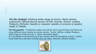 For the students: Clothing (wide range of prices), Shoes (pretty
expensive), Official Soccer Jerseys ($100), Scarves, Purses, Leather
Products, Perfume, Swords or souvenir swords or scissors or jewelry
made in Toledo.
For the parents: Traditional candies (we will be there around Easter and there are
many different local candies at various prices), Turron, Saffron, Leather Products,
Lladro figures ($100 and up), T-shirts, decorative plates.
It is not illegal to bring food out of the country (with the exception of pork, I think).
Local foods you may want include olive oil, olives, almonds, almond candies.
 