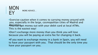 MON
EY
Exercise caution when it comes to carrying money around with
you, especially in the large, cosmopolitan cities of Madrid and
Barcelona.
MORE ADVICE…
Don’t exchange more money than you think you will lose
because you will be paying an extra fee for changing it back.
If you want to exchange money in a bank in Spain, you will need
to have your passport with you. That should be the only time you
have your passport on you.
You can get money out with your debit card at local ATMs.
This is the easiest way!
 