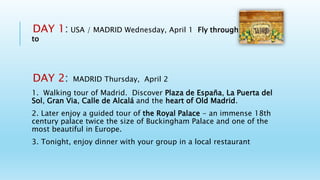 DAY 1: USA / MADRID Wednesday, April 1 Fly through the night
to
DAY 2: MADRID Thursday, April 2
1. Walking tour of Madrid. Discover Plaza de España, La Puerta del
Sol, Gran Via, Calle de Alcalá and the heart of Old Madrid.
2. Later enjoy a guided tour of the Royal Palace - an immense 18th
century palace twice the size of Buckingham Palace and one of the
most beautiful in Europe.
3. Tonight, enjoy dinner with your group in a local restaurant
 