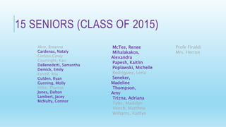 15 SENIORS (CLASS OF 2015)
Akre, Breanna
Cardenas, Nataly
Corless,Casey
Courtright, Kaci
DeBenedetti, Samantha
Demick, Emily
Farrell, Mia
Gulden, Ryan
Gunning, Molly
Hilke, Thomas
Jones, Dalton
Lambert, Jacey
McNulty, Connor
McTee, Renee
Mihalakakos,
Alexandra
Papesh, Kaitlin
Poplawski, Michelle
Rodriguez, Lena
Seneker,
Madeline
Thompson,
Amy
Trizna, Adriana
Tyler, Madelyn
Vonch, Matthew
Williams, Kaitlyn
Profe Finaldi
Mrs. Herron
 