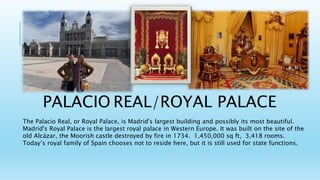 PALACIO REAL/ROYAL PALACE
The Palacio Real, or Royal Palace, is Madrid's largest building and possibly its most beautiful.
Madrid's Royal Palace is the largest royal palace in Western Europe. It was built on the site of the
old Alcázar, the Moorish castle destroyed by fire in 1734. 1,450,000 sq ft, 3,418 rooms.
Today’s royal family of Spain chooses not to reside here, but it is still used for state functions.
 