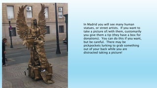 In Madrid you will see many human
statues, or street artists. If you want to
take a picture of/with them, customarily
you give them a tip (they have a box for
donations). You can do this if you want,
but be careful. There may be
pickpockets lurking to grab something
out of your back while you are
distracted taking a picture!
 