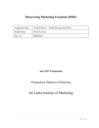 1 | P a g e
Discovering Marketing Essentials (DME)
Assignment Topic “Fashion House” – Traffic Moving at Snail Pace
Student Name M.K.N.S. Alwis
Reg. No. 0000028433
June 2017 Examination
Postgraduate Diploma in Marketing
Sri Lanka Institute of Marketing
 